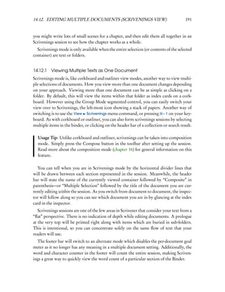 14.12. EDITING MULTIPLE DOCUMENTS (SCRIVENINGS VIEW)                                     191


you might write lots of small scenes for a chapter, and then edit them all together in an
Scrivenings session to see how the chapter works as a whole.
  Scrivenings mode is only available when the entire selection (or contents of the selected
container) are text or folders.


14.12.1 Viewing Multiple Texts as One Document
Scrivenings mode is, like corkboard and outliner view modes, another way to view multi-
ple selections of documents. How you view more than one document changes depending
on your approach. Viewing more than one document can be as simple as clicking on a
folder. By default, this will view the items within that folder as index cards on a cork-
board. However using the Group Mode segmented control, you can easily switch your
view over to Scrivenings, the left-most icon showing a stack of papers. Another way of
switching is to use the View Scrivenings menu command, or pressing – 1 on your key-
board. As with corkboard or outliner, you can also form scrivenings sessions by selecting
multiple items in the binder, or clicking on the header bar of a collection or search result.

  Usage Tip: Unlike corkboard and outliner, scrivenings can be taken into composition
  mode. Simply press the Compose button in the toolbar after setting up the session.
  Read more about the composition mode (chapter 16) for general information on this
  feature.

  You can tell when you are in Scrivenings mode by the horizontal divider lines that
will be drawn between each section represented in the session. Meanwhile, the header
bar will state the name of the currently viewed container followed by “Composite” in
parenthesis—or “Multiple Selection” followed by the title of the document you are cur-
rently editing within the session. As you switch from document to document, the inspec-
tor will follow along so you can see which document you are in by glancing at the index
card in the inspector.
   Scrivenings sessions are one of the few areas in Scrivener that consider your text from a
“ﬂat” perspective. There is no indication of depth while editing documents. A prologue
at the very top will be printed right along with items which are buried in sub-folders.
This is intentional, so you can concentrate solely on the same ﬂow of text that your
readers will use.
  The footer bar will switch to an alternate mode which disables the per-document goal
meter as it no longer has any meaning in a multiple document setting. Additionally, the
word and character counter in the footer will count the entire session, making Scriven-
ings a great way to quickly view the word count of a particular section of the Binder.
 
