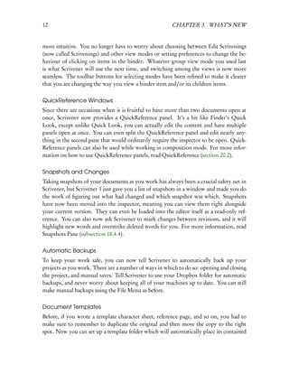 12                                                     CHAPTER 3. WHAT’S NEW


more intuitive. You no longer have to worry about choosing between Edit Scrivenings
(now called Scrivenings) and other view modes or setting preferences to change the be-
haviour of clicking on items in the binder. Whatever group view mode you used last
is what Scrivener will use the next time, and switching among the views is now more
seamless. The toolbar buttons for selecting modes have been reﬁned to make it clearer
that you are changing the way you view a binder item and/or its children items.

QuickReference Windows
Since there are occasions when it is fruitful to have more than two documents open at
once, Scrivener now provides a QuickReference panel. It’s a bit like Finder’s Quick
Look, except unlike Quick Look, you can actually edit the content and have multiple
panels open at once. You can even split the QuickReference panel and edit nearly any-
thing in the second pane that would ordinarily require the inspector to be open. Quick-
Reference panels can also be used while working in composition mode. For more infor-
mation on how to use QuickReference panels, read QuickReference (section 20.2).

Snapshots and Changes
Taking snapshots of your documents as you work has always been a crucial safety net in
Scrivener, but Scrivener 1 just gave you a list of snapshots in a window and made you do
the work of ﬁguring out what had changed and which snapshot was which. Snapshots
have now been moved into the inspector, meaning you can view them right alongside
your current version. They can even be loaded into the editor itself as a read-only ref-
erence. You can also now ask Scrivener to mark changes between revisions, and it will
highlight new words and overstrike deleted words for you. For more information, read
Snapshots Pane (subsection 18.4.4).

Automatic Backups
To keep your work safe, you can now tell Scrivener to automatically back up your
projects as you work. There are a number of ways in which to do so: opening and closing
the project, and manual saves. Tell Scrivener to use your Dropbox folder for automatic
backups, and never worry about keeping all of your machines up to date. You can still
make manual backups using the File Menu as before.

Document Templates
Before, if you wrote a template character sheet, reference page, and so on, you had to
make sure to remember to duplicate the original and then move the copy to the right
spot. Now you can set up a template folder which will automatically place its contained
 