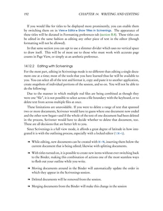 192                                        CHAPTER 14. WRITING AND EDITING


  If you would like for titles to be displayed more prominently, you can enable them
by switching them on in View Editor Show Titles in Scrivenings. The appearance of
these titles will be dictated in Formatting preferences tab (section B.8). These titles can
be edited in the same fashion as editing any other piece of text in the editor (though
formatting will not be allowed).
  In that same section you can opt to use a slimmer divider which uses no vertical space
to draw itself. This will be of most use to those who must work with accurate page
counts in Page View, or simply as an aesthetic preference.


14.12.2 Editing with Scrivenings
For the most part, editing in Scrivenings mode is no different than editing a single docu-
ment one at a time; most of the tools that you have learned thus far will be available to
you. You can select all of the text and format it, copy and paste it to another application,
create snapshots of individual portions of the session, and so on. You will not be able to
do the following:
  Due to the manner in which multiple real ﬁles are being combined as though they
were one “ﬁle”, it is not possible to select across a ﬁle boundary with the keyboard, or to
delete text from across multiple ﬁles at once.
  These limitations are unavoidable. If you were to delete a range of text that spanned
two or more documents, Scrivener would have to guess where one document now ended
and the other now began—and if the whole of the text of one document had been deleted
in the process, Scrivener would have to decide whether to delete that document, too.
These are all decisions that are better left to you.
  Since Scrivenings is a full view mode, it affords a great degree of latitude in how inte-
grated it is with the outlining process, especially with a locked editor (   – L).


   l While editing, new documents can be created with – N, inserting them below the
     current document that is being edited; likewise with splitting documents.

   l With titles turned on, it is possible to create new items without ever switching back
     to the Binder, making this combination of actions one of the most seamless ways
     to ﬂesh out your outline while you write.

   l Moving documents around in the Binder will automatically update the order in
     which they appear in the Scrivenings session.

   l Deleted documents will be removed from the session.

   l Merging documents from the Binder will make this change in the session
 