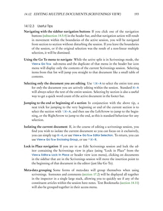 14.12. EDITING MULTIPLE DOCUMENTS (SCRIVENINGS VIEW)                                      193


14.12.3 Useful Tips
Navigating with the sidebar navigation buttons If you click one of the navigation
     buttons (subsection 14.5.4) in the header bar, and that navigation action will result
     in movement within the boundaries of the active session, you will be navigated
     from section to section without disturbing the session. If you leave the boundaries
     of the session, or if the original selection was the result of a non-linear multiple
     selection, it will be dismissed.

Using the Go To menu to navigate While the active split is in Scrivenings mode, the
     View Go To      sub-menu and the duplicate of that menu in the header bar icon
     menu will display only the contents of the current Scrivenings session. Selecting
     items from that list will jump you straight to that document like a small table of
     contents.

Selecting only the document you are editing Use             – A to select the entire text area
      for only the document you are actively editing within the session. Standard – A
      will always select the text of the entire session. Selecting by section is also a useful
      way to get a quick word count of the active document in the footer bar.

Jumping to the end or beginning of a section In conjunction with the above tip, a
    neat trick for jumping to the very beginning or end of the current section is to
    select the section with   – A, and then use the LeftArrow to jump to the begin-
    ning, or the RightArrow to jump to the end, as this is standard behaviour for any
    selection.

Isolating the current document If, in the course of editing a scrivenings session, you
      ﬁnd you wish to isolate the current document so you can focus on it exclusively,
      you can simply tap – 4, or use View Go To Editor Selection. To return, you can
      use View Go To Enclosing Group, or use      – R.

Lock in Place navigation If you are in an Edit Scrivenings session and lock the ed-
     itor containing the Scrivenings view in place (using “Lock in Place” from the
     View Editor Lock In Place or header view icon menu), clicking on documents
     in the sidebar that are in the Scrivenings session will move the insertion point to
     the beginning of that document in the editor (just like Go To).

Meta-data grouping Some forms of meta-data will group themselves when using
     scrivenings. footnotes and comments (section 17.2) will be displayed all together
     in the inspector in a single large stack, allowing you to quickly see if any of the
     constituent articles within the session have notes. Text Bookmarks (section 14.11)
     will also be grouped together in their access menu.
 
