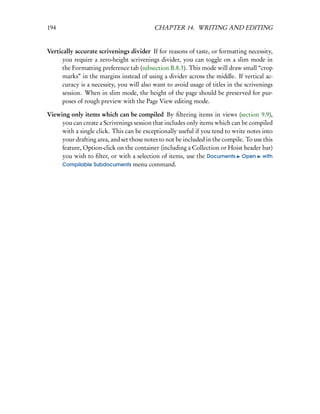 194                                        CHAPTER 14. WRITING AND EDITING


Vertically accurate scrivenings divider If for reasons of taste, or formatting necessity,
      you require a zero-height scrivenings divider, you can toggle on a slim mode in
      the Formatting preference tab (subsection B.8.3). This mode will draw small “crop
      marks” in the margins instead of using a divider across the middle. If vertical ac-
      curacy is a necessity, you will also want to avoid usage of titles in the scrivenings
      session. When in slim mode, the height of the page should be preserved for pur-
      poses of rough preview with the Page View editing mode.

Viewing only items which can be compiled By ﬁltering items in views (section 9.9),
     you can create a Scrivenings session that includes only items which can be compiled
     with a single click. This can be exceptionally useful if you tend to write notes into
     your drafting area, and set those notes to not be included in the compile. To use this
     feature, Option-click on the container (including a Collection or Hoist header bar)
     you wish to ﬁlter, or with a selection of items, use the Documents Open with
     Compilable Subdocuments menu command.
 
