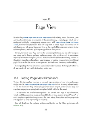 Chapter 15




                               Page View

By selecting View Page View Show Page View while editing a text document, you
can transform the visual presentation of the editor to using a virtual page, which can be
conﬁgured to display two opposing pages at once, with View Page View Two Pages
Across, however since Scrivener does not keep track of actual pages, this should not be
relied upon as a full-spread layout preview, as the even/odd arrangement you see in the
editor might very well end up being swapped in the ﬁnal product.
  In fact, for most uses, Page View is for simulating the look and feel of writing on
real pages, and is thus an aesthetic preference, not a print preview tool. In some cases,
especially where the compiled product will look identical to the formatting you see in
the editor, it can be used as a fairly accurate gauge of writing progress in terms of literal
pages. Read on for tips on the best ways to set up this feature for this style of working.
   Editing in Page View is otherwise identical to use the standard drafting style editor in
all ways, and will work with Scrivenings mode, too.




15.1 Setting Page View Dimensions
To have this feature place your text in a to-scale representation of your print and margin
setting, use the View Page View Use Printed Page Size option. You may select whether
or not this means the Page Setup settings for the entire project, or the speciﬁc page and
margin settings you are using in the compiler (which might be the same).
  The option to use “Preferences Page Size” lets you set up a page of any dimension,
which could be as exotic as index card sized blocks, or long narrow strips of “paper”, or
more simply to optimise the appearance for your screen dimensions, so long as you do
not require it to have any bearing on accuracy.
   For full details on the available settings, read further on the Editor preferences tab
(section B.7).

                                            195
 