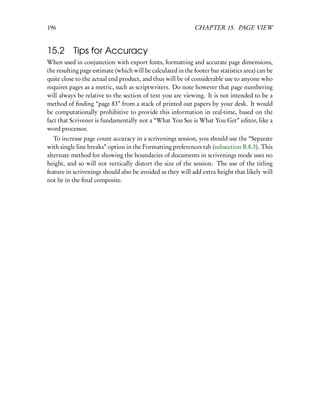 196                                                           CHAPTER 15. PAGE VIEW


15.2 Tips for Accuracy
When used in conjunction with export fonts, formatting and accurate page dimensions,
the resulting page estimate (which will be calculated in the footer bar statistics area) can be
quite close to the actual end product, and thus will be of considerable use to anyone who
requires pages as a metric, such as scriptwriters. Do note however that page numbering
will always be relative to the section of text you are viewing. It is not intended to be a
method of ﬁnding “page 83” from a stack of printed out papers by your desk. It would
be computationally prohibitive to provide this information in real-time, based on the
fact that Scrivener is fundamentally not a “What You See is What You Get” editor, like a
word processor.
   To increase page count accuracy in a scrivenings session, you should use the “Separate
with single line breaks” option in the Formatting preferences tab (subsection B.8.3). This
alternate method for showing the boundaries of documents in scrivenings mode uses no
height, and so will not vertically distort the size of the session. The use of the titling
feature in scrivenings should also be avoided as they will add extra height that likely will
not be in the ﬁnal composite.
 
