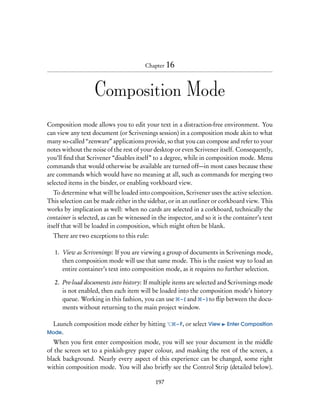 Chapter 16



                   Composition Mode
Composition mode allows you to edit your text in a distraction-free environment. You
can view any text document (or Scrivenings session) in a composition mode akin to what
many so-called “zenware” applications provide, so that you can compose and refer to your
notes without the noise of the rest of your desktop or even Scrivener itself. Consequently,
you’ll ﬁnd that Scrivener “disables itself” to a degree, while in composition mode. Menu
commands that would otherwise be available are turned off—in most cases because these
are commands which would have no meaning at all, such as commands for merging two
selected items in the binder, or enabling vorkboard view.
   To determine what will be loaded into composition, Scrivener uses the active selection.
This selection can be made either in the sidebar, or in an outliner or corkboard view. This
works by implication as well: when no cards are selected in a corkboard, technically the
container is selected, as can be witnessed in the inspector, and so it is the container’s text
itself that will be loaded in composition, which might often be blank.
  There are two exceptions to this rule:

   1. View as Scrivenings: If you are viewing a group of documents in Scrivenings mode,
      then composition mode will use that same mode. This is the easiest way to load an
      entire container’s text into composition mode, as it requires no further selection.

   2. Pre-load documents into history: If multiple items are selected and Scrivenings mode
      is not enabled, then each item will be loaded into the composition mode’s history
      queue. Working in this fashion, you can use – [ and – ] to ﬂip between the docu-
      ments without returning to the main project window.

 Launch composition mode either by hitting           – F, or select View   Enter Composition
Mode.
  When you ﬁrst enter composition mode, you will see your document in the middle
of the screen set to a pinkish-grey paper colour, and masking the rest of the screen, a
black background. Nearly every aspect of this experience can be changed, some right
within composition mode. You will also brieﬂy see the Control Strip (detailed below).

                                             197
 