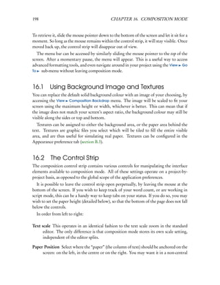198                                           CHAPTER 16. COMPOSITION MODE


To retrieve it, slide the mouse pointer down to the bottom of the screen and let it sit for a
moment. So long as the mouse remains within the control strip, it will stay visible. Once
moved back up, the control strip will disappear out of view.
   The menu bar can be accessed by similarly sliding the mouse pointer to the top of the
screen. After a momentary pause, the menu will appear. This is a useful way to access
advanced formatting tools, and even navigate around in your project using the View Go
To   sub-menu without leaving composition mode.


16.1 Using Background Image and Textures
You can replace the default solid background colour with an image of your choosing, by
accessing the View Composition Backdrop menu. The image will be scaled to ﬁt your
screen using the maximum height or width, whichever is better. This can mean that if
the image does not match your screen’s aspect ratio, the background colour may still be
visible along the sides or top and bottom.
   Textures can be assigned to either the background area, or the paper area behind the
text. Textures are graphic ﬁles you select which will be tiled to ﬁll the entire visible
area, and are thus useful for simulating real paper. Textures can be conﬁgured in the
Appearance preference tab (section B.3).


16.2 The Control Strip
The composition control strip contains various controls for manipulating the interface
elements available to composition mode. All of these settings operate on a project-by-
project basis, as opposed to the global scope of the application preferences.
   It is possible to leave the control strip open perpetually, by leaving the mouse at the
bottom of the screen. If you wish to keep track of your word count, or are working in
script mode, this can be a handy way to keep tabs on your status. If you do so, you may
wish to set the paper height (detailed below), so that the bottom of the page does not fall
below the controls.
  In order from left to right:

Text scale This operates in an identical fashion to the text scale zoom in the standard
      editor. The only difference is that composition mode stores its own scale setting,
      independent of the editor splits.

Paper Position Select where the “paper” (the column of text) should be anchored on the
     screen: on the left, in the centre or on the right. You may want it in a non-central
 