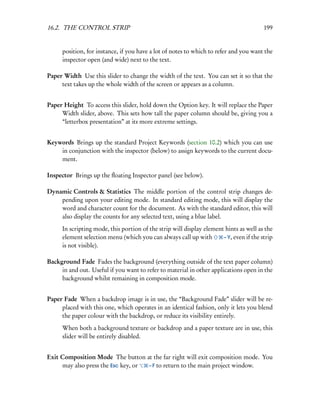 16.2. THE CONTROL STRIP                                                                  199


      position, for instance, if you have a lot of notes to which to refer and you want the
      inspector open (and wide) next to the text.

Paper Width Use this slider to change the width of the text. You can set it so that the
     text takes up the whole width of the screen or appears as a column.


Paper Height To access this slider, hold down the Option key. It will replace the Paper
     Width slider, above. This sets how tall the paper column should be, giving you a
     “letterbox presentation” at its more extreme settings.


Keywords Brings up the standard Project Keywords (section 10.2) which you can use
    in conjunction with the inspector (below) to assign keywords to the current docu-
    ment.

Inspector Brings up the ﬂoating Inspector panel (see below).

Dynamic Controls & Statistics The middle portion of the control strip changes de-
    pending upon your editing mode. In standard editing mode, this will display the
    word and character count for the document. As with the standard editor, this will
    also display the counts for any selected text, using a blue label.
      In scripting mode, this portion of the strip will display element hints as well as the
      element selection menu (which you can always call up with        – Y, even if the strip
      is not visible).

Background Fade Fades the background (everything outside of the text paper column)
     in and out. Useful if you want to refer to material in other applications open in the
     background whilst remaining in composition mode.


Paper Fade When a backdrop image is in use, the “Background Fade” slider will be re-
     placed with this one, which operates in an identical fashion, only it lets you blend
     the paper colour with the backdrop, or reduce its visibility entirely.
      When both a background texture or backdrop and a paper texture are in use, this
      slider will be entirely disabled.


Exit Composition Mode The button at the far right will exit composition mode. You
     may also press the Esc key, or – F to return to the main project window.
 