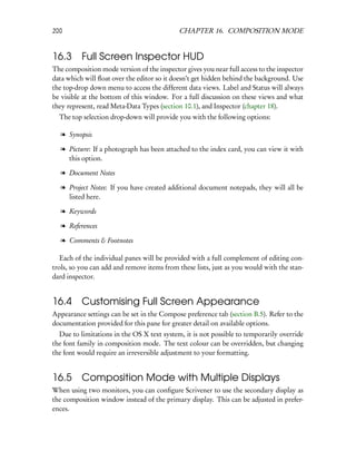 200                                         CHAPTER 16. COMPOSITION MODE


16.3 Full Screen Inspector HUD
The composition mode version of the inspector gives you near full access to the inspector
data which will ﬂoat over the editor so it doesn’t get hidden behind the background. Use
the top-drop down menu to access the different data views. Label and Status will always
be visible at the bottom of this window. For a full discussion on these views and what
they represent, read Meta-Data Types (section 10.1), and Inspector (chapter 18).
  The top selection drop-down will provide you with the following options:

  l Synopsis

  l Picture: If a photograph has been attached to the index card, you can view it with
    this option.

  l Document Notes

  l Project Notes: If you have created additional document notepads, they will all be
    listed here.

  l Keywords

  l References

  l Comments & Footnotes

   Each of the individual panes will be provided with a full complement of editing con-
trols, so you can add and remove items from these lists, just as you would with the stan-
dard inspector.


16.4      Customising Full Screen Appearance
Appearance settings can be set in the Compose preference tab (section B.5). Refer to the
documentation provided for this pane for greater detail on available options.
  Due to limitations in the OS X text system, it is not possible to temporarily override
the font family in composition mode. The text colour can be overridden, but changing
the font would require an irreversible adjustment to your formatting.


16.5      Composition Mode with Multiple Displays
When using two monitors, you can conﬁgure Scrivener to use the secondary display as
the composition window instead of the primary display. This can be adjusted in prefer-
ences.
 