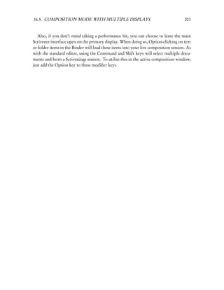 16.5. COMPOSITION MODE WITH MULTIPLE DISPLAYS                                         201


   Also, if you don’t mind taking a performance hit, you can choose to leave the main
Scrivener interface open on the primary display. When doing so, Option-clicking on text
or folder items in the Binder will load these items into your live composition session. As
with the standard editor, using the Command and Shift keys will select multiple docu-
ments and form a Scrivenings session. To utilise this in the active composition window,
just add the Option key to these modiﬁer keys.
 