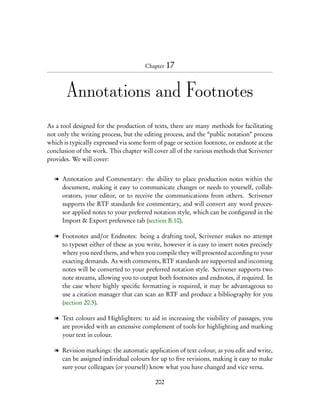 Chapter 17




       Annotations and Footnotes
As a tool designed for the production of texts, there are many methods for facilitating
not only the writing process, but the editing process, and the “public notation” process
which is typically expressed via some form of page or section footnote, or endnote at the
conclusion of the work. This chapter will cover all of the various methods that Scrivener
provides. We will cover:


  l Annotation and Commentary: the ability to place production notes within the
    document, making it easy to communicate changes or needs to yourself, collab-
    orators, your editor, or to receive the communications from others. Scrivener
    supports the RTF standards for commentary, and will convert any word proces-
    sor applied notes to your preferred notation style, which can be conﬁgured in the
    Import & Export preference tab (section B.10).

  l Footnotes and/or Endnotes: being a drafting tool, Scrivener makes no attempt
    to typeset either of these as you write, however it is easy to insert notes precisely
    where you need them, and when you compile they will presented according to your
    exacting demands. As with comments, RTF standards are supported and incoming
    notes will be converted to your preferred notation style. Scrivener supports two
    note streams, allowing you to output both footnotes and endnotes, if required. In
    the case where highly speciﬁc formatting is required, it may be advantageous to
    use a citation manager that can scan an RTF and produce a bibliography for you
    (section 20.5).

  l Text colours and Highlighters: to aid in increasing the visibility of passages, you
    are provided with an extensive complement of tools for highlighting and marking
    your text in colour.

  l Revision markings: the automatic application of text colour, as you edit and write,
    can be assigned individual colours for up to ﬁve revisions, making it easy to make
    sure your colleagues (or yourself) know what you have changed and vice versa.

                                          202
 