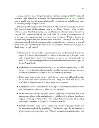 203


   Marking your text is one thing, ﬁnding those markings amongst a 100,000 word draft
is another. The robust Find by Format and Text Function (subsection 20.1.5) makes it
easy to quickly step through your draft, point by point, isolating and addressing issues
or reviewing changes that you’ve made.
   Annotations and footnotes (this document will refer to all notes as footnotes, even if
their intended result will be endnotes) come in two different ﬂavours. Inline notation,
which are added directly to your text, and linked notation, which are attached as a special
form of “link” to the base text of your book, with the content of the note stored off
to the side in the inspector, much as in many word processors. Which of these to use
will remain up to you and your preferences in most cases. You might even ﬁnd that a
mixture of methods will suit you, using inline notation for short comments to yourself
about prose, and linked notes for other types of comments. There are advantages and
disadvantages to each method:

   l Inline notes are always visible in your text; there is no way to diminish their promi-
     nence. So for some forms of notation, this can be an advantage in that you cannot
     defer or easily ignore them. This also makes it easier to see your notes and your
     book at the same reading speed—there is no need to look off to the side to get a feel
     for the “meta” book.

   l Linked notes do not disturb the ﬂow of text, no matter how large they may be. This
     means even the lengthiest of notes can be placed into your text without having to
     scan from word to word in order to read the underlying book text.

   l Inline notes, being within the text itself, do not require any additional interface
     to use and never require the mouse to read. They thus work well with a slim
     workﬂow, or in situations where screen space is at a premium.

   l Linked notes can act like bookmarks. Clicking on them in the inspector will whisk
     you right to the spot in the text where they are anchored.

   l Inline notes can be placed anywhere you like (especially annotations), even in be-
     tween paragraphs or at the very beginning or end of a section, whereas linked notes
     require something to “anchor to”. This makes them more useful when jotting
     down notes in sections before you’ve even started to write.

   l Linked notes can be easily viewed together in a collected interface no matter how
     far apart they are physically spread apart. This becomes especially advantageous in
     a Scrivenings session. A note on page 50 has the same prominence as a note on page
     1.
 