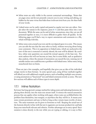204                          CHAPTER 17. ANNOTATIONS AND FOOTNOTES


  l Inline notes are only visible in the current contextual surroundings. Notes that
    are pages away and do not presently concern you in your writing and editing, are
    hidden by the same virtue that hides these irrelevant texts from you: the sheer bulk
    of your words.

  l Linked notes can be easily copied and pasted as regular text into any editor. Sim-
    ple select the note(s) in the inspector, press – C and then paste these into a text
    document. While the same can be said of inline annotations, since they are not all
    presented together at once, it is more difﬁcult to gather them all quickly. In the
    following pages you’ll ﬁnd a way to export annotations and comments to a ﬁle,
    which will help with this.

  l Inline notes exist around your text and do not depend upon it to exist. This means
    you can edit the text that the note refers to freely, without worrying about losing
    your comments. This is in opposition to linked notes, which are anchored to the
    text—if the text is removed or entirely altered, the note will be deleted. By corol-
    lary, inline note quantities can exceed the textual capacity of the base text. For
    most authors this will not become an issue, but in some ﬁelds, such as qualitative
    data analysis, where the amount of annotation can exceed the text, running out of
    suitable anchor text could become a problem with linked notes. Inline notes, being
    unanchored, have no limits.

  These are just a few examples, and hopefully that gives you an idea of the individual
unique merits in these formats. In some special cases, using all four methods together
will afford you with additional compile powers, such as handling multiple note streams,
or using annotations as “functional” text and linked comments strictly as notes. The next
few sections will address each of these types in more depth.



17.1 Inline Notation
Scrivener has long sported a unique method for taking notes and indicating footnotes, by
placing them directly into the main text stream itself. It mimics the natural annotation
process that one applies when working with paper, where notes are scribbled below the
problem lines themselves, into margins, or anywhere else they will ﬁt in. It means your
notes remain prominent and easy to ﬁnd so long as they remain issues worthy of atten-
tion. The same treatment can be given to footnotes as well. Keeping the actual text of
the footnote directly in-line with the text it augments can increase productivity and help
keep your meta-book relevant and cohesive. Further advantages are in entry speed. Since
notation is done directly in the text while you are typing or editing, it is easy to ﬂow
 