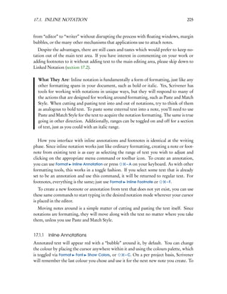 17.1. INLINE NOTATION                                                                 205


from “editor” to “writer” without disrupting the process with ﬂoating windows, margin
bubbles, or the many other mechanisms that applications use to attach notes.
   Despite the advantages, there are still cases and tastes which would prefer to keep no-
tation out of the main text area. If you have interest in commenting on your work or
adding footnotes to it without adding text to the main editing area, please skip down to
Linked Notation (section 17.2).

  What They Are: Inline notation is fundamentally a form of formatting, just like any
  other formatting spans in your document, such as bold or italic. Yes, Scrivener has
  tools for working with notations in unique ways, but they will respond to many of
  the actions that are designed for working around formatting, such as Paste and Match
  Style. When cutting and pasting text into and out of notations, try to think of them
  as analogous to bold text. To paste some external text into a note, you’ll need to use
  Paste and Match Style for the text to acquire the notation formatting. The same is true
  going in other direction. Additionally, ranges can be toggled on and off for a section
  of text, just as you could with an italic range.


   How you interface with inline annotations and footnotes is identical at the writing
phase. Since inline notation works just like ordinary formatting, creating a note or foot-
note from existing text is as easy as selecting the range of text you wish to adjust and
clicking on the appropriate menu command or toolbar icon. To create an annotation,
you can use Format Inline Annotation or press        – A on your keyboard. As with other
formatting tools, this works in a toggle fashion. If you select some text that is already
set to be an annotation and use this command, it will be returned to regular text. For
footnotes, everything is the same; just use Format Inline Footnote or     – F.
   To create a new footnote or annotation from text that does not yet exist, you can use
these same commands to start typing in the desired notation mode wherever your cursor
is placed in the editor.
  Moving notes around is a simple matter of cutting and pasting the text itself. Since
notations are formatting, they will move along with the text no matter where you take
them, unless you use Paste and Match Style.


17.1.1   Inline Annotations
Annotated text will appear red with a “bubble” around it, by default. You can change
the colour by placing the cursor anywhere within it and using the colours palette, which
is toggled via Format Font Show Colors, or        – C. On a per project basis, Scrivener
will remember the last colour you chose and use it for the next new note you create. To
 