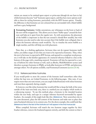 17.1. INLINE NOTATION                                                                    207


tations are meant to be omitted upon export or print-outs (though do not have to be)
whilst footnotes become “real” footnotes upon export, and thus have more options avail-
able to them for styling footnotes, particularly with the RTF format option. Visually,
the difference is that footnotes are not coloured but are surrounded with a black bubble
and have a grey background.

  Formatting Footnotes: Unlike annotations, any whitespace on the front or back of
  the text will be stripped out. This allows you to insert “buffer space” around the foot-
  note and help set it apart from the regular text. As with annotations, the placement
  of the bubble is important in that the text around it should ﬂow sensibly, but with
  footnotes you also need to take into account that if the bubble were collapsed, that is
  where the footnote reference mark would be. Try to visualise the entire bubble as a
  single number, and this will help you with placement.

   Note that, as a drafting application, Scrivener does not do typeset footnotes itself;
rather, you deﬁne ranges of text that you want to be exported as footnotes. Thus, when
the text in Scrivener is exported to RTF format, and opened in a compliant word proces-
sor, it will take on the familiar appearance of a numeral reference linked to a line at the
bottom of the page with a matching numeral. Footnotes will also be exported in a vari-
ety of fashions for other formats as well, such as eBooks, MultiMarkdown syntax (and
therefore as proper footnotes in LTEX), as look-alike footnotes in HTML and plain-text,
                                   A

amongst others. For all options available, read Footnotes/Comments (section 23.16).


17.1.3   Referenced Inline Footnotes
If you would prefer to store the content of the footnote itself somewhere other than
within the base text, see Linked Footnotes, in the following pages. Also note, if you
require more than one note stream, you can couple linked footnotes with inline footnotes
and treat them separately during compile.
   If, however, you like inline footnotes but would still like to keep the bulk of the notes
outside of the main text body area, there is a method you can employ which works in
a referencing manner. To use this method, place a footnote in the intended location
within the text body, and type in a unique reference keyword surrounded by square
brackets. An example of this might look like this: [Reference]. Now somewhere else in
the same document, place the full content of the footnote and make sure to place that
same bracketed reference in its content area. For the above example, this could look like:
[Reference] Here is the text of the footnote as it will appear in the ﬁnal manuscript.
  When compiled, Scrivener will match the two footnote ranges together by their
bracket reference, remove the bracketed segment entirely, and shift the content so that it
 