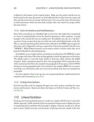 208                           CHAPTER 17. ANNOTATIONS AND FOOTNOTES


is deﬁned in the location of the original anchor. Make sure the anchor and the text are
both located in the same document, are both deﬁned with an inline footnote range, and
that each document has one unique reference pair. You can use the same reference pairs
in other documents within the same draft compile, they only need to be unique within
the same section.


17.1.4   Inline Annotations and MultiMarkdown
Since inline annotations are embedded right in your text, this makes them exceptional
as a form of marking blocks of text for special typesetting or other purposes. A good
example is this manual that you are reading now. Periodically you may see a “tip box”,
a portion of text set apart from the rest of the text with a thick black border on the left.
This is a special typesetting block that has been deﬁned in the MMD export engine for
this book, and is triggered by setting an annotation in Scrivener, preﬁxed with the term,
“TIPBOX:”. While linked comments can be used to achieve a similar result, they are in
general less ﬂexible for advanced purposes.
   If included in your compile options, annotations are placed into the MMD ﬁle as span
or div ranges with inline CSS colour styling applied to match the appearance in Scrivener.
The default result is a text that looks similar to Scrivener, albeit without the bubble
around it. Inline annotations placed in their own paragraph(s) will be exported as divs,
while annotations that ﬂow into standard text paragraphs will use spans, with br HTML
elements to mark paragraph breaks. If you intend to use complex MMD into an annota-
tion block, you will need to make sure it is in its own block away from any standard text
paragraphs.
  For more details on how to set up your own typesetting blocks, read Functional An-
notations and Comments (section 26.1).


17.1.5   Finding Inline Notation
Scrivener provides tools for stepping through your entire project, searching for anno-
tations and footnotes. Read more about this feature in Find by Format and Text (sec-
tion 20.1.5).


17.2 Linked Notation
Creating and reviewing linked notation is made very simple with Scrivener’s innovative
sidebar approach. Unlike methods which use positional margin areas to display the note,
or typesetting driven methods which attempt to display a footnote exactly as it will ap-
pear in print, linked notes give you the power of placing meta text outside of the base
 
