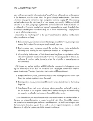 17.2. LINKED NOTATION                                                                     209


text, while presenting this information in a “stack” which, while ordered as they appear
in the document, does not other reﬂect the spatial distance between notes. This means
a footnote on page 12 will appear right alongside a footnote on page 27. This stacking
method makes it easy for you to see all of your notes at once, and by clicking on individ-
ual notes in the stack, jumping straight to that portion in the text. Individual notes can
be collapsed, so if one note is quite long, it doesn’t monopolise the space. Best of all, they
will all be stacked together indiscriminately, but in order, when viewing a larger portion
of text in a Scrivenings session.
  Meanwhile, the “anchor point” in the text where the note is attached will be drawn
using one of three methods:

   1. For comments, a prominent coloured rectangle around the word, making it easy
      to spot the location of notes as you scroll through your text

   2. For footnotes, a grey rectangle around the word or phrase, giving a distinctive
      advantage over hunting for small superscript numbers in a word processor.

   3. Alternatively, for footnotes, afﬁxed after the word or phrase as a symbol or marker.
      This approach more closely mimics how a word processor presents footnotes and
      endnotes. It can be a useful alternative when the original text is densely covered
      with references.

  Clicking on any anchor highlight will highlight that comment in the inspector, open-
ing it if necessary to do so. You can also hover over a highlight, and the note text will
appear in a tooltip. There are three other places notes will be positioned:

   1. In QuickReference panels, comments and footnotes will be placed into a split view
      below the main text editor within the panel.

   2. In composition mode, comments and footnotes have a dedicate pane in the ﬂoating
      inspector.

   3. Snapshots will save their notes when you take the snapshot, and you’ll be able to
      see the anchors in the snapshot viewer, but to read the notes you will need to drag
      the snapshot to a header bar in one of the available editor splits.

   To use linked notes you must in most cases have anchor text to attach the note to, in
the same way you need some text to create a hyperlink with. Often this will be whatever
text you wish to comment upon, or in the case of footnotes, the position where you want
the footnote to ultimately appear. If you wish to jot down pre-writing notes in a blank
document, it might be easier to use inline annotations instead.
 