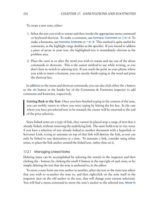 210                           CHAPTER 17. ANNOTATIONS AND FOOTNOTES


  To create a new note, either:

   1. Select the text you wish to notate and then invoke the appropriate menu command
      or keyboard shortcut. To make a comment, use Format Comment or               – 8. To
      make a footnotes, use Format Footnote or        – 8. This method is quite useful for
      comments, as the highlight range doubles as the speciﬁer. If you intend to address
      a piece of prose in your text, the highlighted text is immediately obvious as the
      problem area.

   2. Place the caret in or after the word you wish to notate and use one of the above
      commands or shortcuts. This is the easiest method to use while writing, as you
      don’t have to switch to selecting text. If you reach the point in your phrase where
      you wish to insert a footnote, you can merely ﬁnish typing in the word and press
      the shortcut key.

  In addition to the menu and shortcut commands, you can also click either the + button
or the +fn button in the header bar of the Comments & Footnotes inspector to add
comments and footnotes, respectively.

  Getting Back to the Text: Once you have ﬁnished typing in the content of the note,
  you can swiftly return to where you were typing by hitting the Esc key. In the case
  where you have pre-selected text to be notated, the cursor will be returned to the end
  of the prior selection.

   Since linked notes are a type of link, they cannot be placed atop a range of text that is
already linked, without removing the underlying link. The same holds true in vice versa:
if you have a selection of text already linked to another document with a hyperlink or
Scrivener Link, trying to annotate on top of that link will destroy the link, as text can
only be linked to one destination at a time. To annotate a link, consider using inline
notes, or place the link anchor around the linked text, rather than on it.

17.2.1 Managing Linked Notes
Deleting notes can be accomplished by selecting the note(s) in the inspector and then
clicking the - button; by clicking the small X button in the top-right of each note; or by
simply deleting the text that the note is anchored to, in the editor.
  To move a note from one text anchor to another, select the text in the main text editor
that you wish to re-anchor the note to, and then right-click on the note itself in the
inspector (not on the old anchor in the text, that will change your current selection).
You will ﬁnd a menu command to move the note’s anchor to the selected text, Move to
 