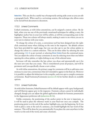 17.2. LINKED NOTATION                                                                  211


Selection.This can also be a useful way of temporarily setting aside a note so you can edit
a paragraph freely. When used in a scrivenings session, this technique also allows notes
to be moved from document to document.


17.2.2   Linked Comments
Linked comments, as with inline annotations, can be assigned a custom colour. By de-
fault, when you use one of the previously mentioned techniques for adding a note, the
highlighter anchor box in your text will be yellow, as will the corresponding note in the
inspector. These two colours will always match, making it easier to see where you are in
your text in relation with your notes.
   To change the colour of a note, a convenience tool has been designed into the right-
click contextual menu when clicking on the note in the inspector. Six default colours
have been provided for rapid usage, but you can also opt to use the colour palette to
change the colour to a custom selection. This can be done either by selecting the note
and pressing     – C as per normal, or selecting Show Colors from the contextual menu.
You can adjust the colour of many comments at once by selecting more than one before
opening the colour palette, or right-clicking on any of the selected notes.
  Scrivener will also remember the last colour you chose and automatically use it for
the next new note that you create. This is remembered across all projects, and will be
persistent until you speciﬁcally choose a new colour.
    As with inline annotations, the primary usage for comments will be to add meta com-
mentary to your text; commentary that isn’t intended to appear in the ﬁnal cut. However
it is possible to adjust this behaviour in the compiler, and even opt to compile comments
as footnotes. Read Footnotes/Comments (section 23.16) for further details on available
options.


17.2.3   Linked Footnotes
As with inline footnotes, linked footnotes will by default appear with a grey background,
and will likewise appear grey in the inspector. Footnote colours cannot be individually
changed, though you can adjust the global application default for footnote presentation
in the Appearance preference tab (subsection B.3.6).
   Unlike comments, the positioning of the anchor point in the text is important, as
it will be used to place the reference mark in your ﬁnal text once you compile. The
positioning point is at the end of the anchor highlight area, not the beginning. So if you
wish to place a note at the end of a sentence, you would highlight the last word of that
sentence. This will be done for you automatically if you place the caret anywhere in that
word or at the end of the word, and create a footnote.
 