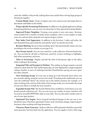 14                                                       CHAPTER 3. WHAT’S NEW


raises the visibility of keywords, making them more useful when viewing large groups of
documents together.
  Custom Binder Icons: Create or import your own custom icons and assign them to
documents and folders in the binder.
  Project Speciﬁc Formatting Preferences: In addition to the global application editing
formatting preferences, you can now set each project to have special formatting defaults.
  Improved Project Templates: Creating a new project is now even easier. Scrivener
comes loaded with a number of useful starter templates, and it is even simpler to make
your own and sort them using the new topical category system.
  New Index Card Appearance: In addition to the Scrivener 1 index card styles, the
new Rounded theme gives both the card and the “pins” an entirely new look.
  Revision Marking: Set up revision marking “pens” that automatically colour new text
according to the revision number as you type it in.
   New Format Search: You can now search by a wide collection of format-based crite-
ria. You can look for all italic or bold texts, search by revision markings or highlights,
ﬁnd inline annotations, and more.
 Titles in Scrivenings: Display and edit the titles of documents right in the editor
while working in Scrivenings.
  Integrated Title and Synopsis in Outliner: The outliner no longer requires a second
column to show both the Title and Synopsis; they are now displayed in a single integrated
column, familiar to users of outlining tools like OmniOutliner, giving you more space
for other columns.
   View Enclosing Group: It’s now easy to jump up in the hierarchy from where you
are currently editing, using the current view mode. If working with corkboards, you can
view the corkboard “above” the current one in the outline structure, for example, or if
when working with a section of the draft in Scrivenings mode, you can broaden the scope
of your text editor to include the texts around it.
  Expanded Scratch Pad: The Scratch Pad has been modiﬁed to work better as an out-
board research collection tool. You can now store any number of notes, and these will
be saved as accessible RTFD ﬁles right on your disk. You can also easily transfer notes to
any of your open projects.
  Optimised Text Engine: Snow Leopard introduced changes in the way text is ren-
dered; Scrivener 2 has been optimised to better work with these changes, improving per-
formance when working with large documents.
  Character Name Generator: Authors of ﬁction will be pleased to ﬁnd that a powerful
name generator has been built into the application. You can supply it with a wide range
 