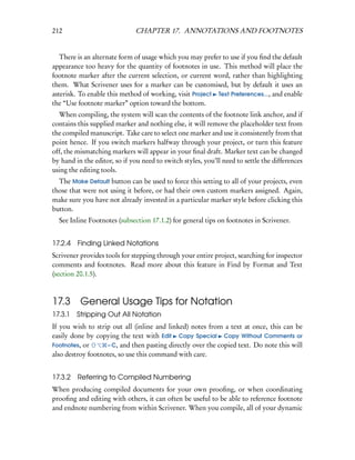 212                           CHAPTER 17. ANNOTATIONS AND FOOTNOTES


   There is an alternate form of usage which you may prefer to use if you ﬁnd the default
appearance too heavy for the quantity of footnotes in use. This method will place the
footnote marker after the current selection, or current word, rather than highlighting
them. What Scrivener uses for a marker can be customised, but by default it uses an
asterisk. To enable this method of working, visit Project Text Preferences..., and enable
the “Use footnote marker” option toward the bottom.
  When compiling, the system will scan the contents of the footnote link anchor, and if
contains this supplied marker and nothing else, it will remove the placeholder text from
the compiled manuscript. Take care to select one marker and use it consistently from that
point hence. If you switch markers halfway through your project, or turn this feature
off, the mismatching markers will appear in your ﬁnal draft. Marker text can be changed
by hand in the editor, so if you need to switch styles, you’ll need to settle the differences
using the editing tools.
  The Make Default button can be used to force this setting to all of your projects, even
those that were not using it before, or had their own custom markers assigned. Again,
make sure you have not already invested in a particular marker style before clicking this
button.
  See Inline Footnotes (subsection 17.1.2) for general tips on footnotes in Scrivener.


17.2.4   Finding Linked Notations
Scrivener provides tools for stepping through your entire project, searching for inspector
comments and footnotes. Read more about this feature in Find by Format and Text
(section 20.1.5).



17.3 General Usage Tips for Notation
17.3.1 Stripping Out All Notation
If you wish to strip out all (inline and linked) notes from a text at once, this can be
easily done by copying the text with Edit Copy Special Copy Without Comments or
Footnotes, or      – C, and then pasting directly over the copied text. Do note this will
also destroy footnotes, so use this command with care.


17.3.2 Referring to Compiled Numbering
When producing compiled documents for your own prooﬁng, or when coordinating
prooﬁng and editing with others, it can often be useful to be able to reference footnote
and endnote numbering from within Scrivener. When you compile, all of your dynamic
 