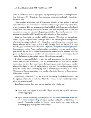 17.3. GENERAL USAGE TIPS FOR NOTATION                                                  213


notes will be turned into the appropriate styling in word processors, including number-
ing. Scrivener will by default save these numerical assignments and display them in the
Inspector pane.
  These numbers will remain static. If you change the order of your outline, or add and
remove footnotes, the numbers in the Inspector will not change dynamically as they do in
a word processor. This way you can maintain a hard link with the currently distributed
compilation, and when you receive notes from your peers regarding notes of such and
such a number, can use Scrivener’s Inspector pane to ﬁnd those numbers, even if you’ve
done extensive editing which would have otherwise altered those numbers.
   Once you do compile, the numbers will be reset again. This might not always be de-
sirable. To give a simple example, you might want to run off some personal compilations
after distributing a proof, but if you’ve changed the order of things then your static num-
bering reference will no longer be in sync with the copy that is out for proof. In cases
like this, you’ll want to enable the Format Options Prompt Before Updating Footnote
Numbers menu option. At the conclusion of the compilation, a pop-up warning will ap-
pear and ask if you’d like to have the new numbering pressed into the Inspector from this
point on. If you click no, the numbers will remain in sync from the last time you clicked
yes (or the last time you compiled without this option on, naturally).
   If inline footnotes and linked footnotes are both set to output into the same stream
(either both footnotes or endnotes), then the inline footnotes will be calculated into the
numbering—but since there is nowhere to display meta-data for the footnote, the number
of that inline footnote itself will not be displayed anywhere. The numbering of the linked
footnotes around it will however jump over it, maintaining the accuracy of the count.
Using this method, you can discern the number of an inline footnote by looking at the
linked notes around it.
  Additionally, with the RTF format you can also specify that linked comments also
be exported as footnotes or endnotes. When this option is in play, numbering will take
them into account as well.
  For obvious reasons, there are a few caveats when using this feature:


   l Notes must be compiled as sequential. If you are using settings which reset the
     numbering per page

   l If you turn off numbering in the Inspector (via the Format Options Hide Com-
     pile Footnote Numbers in Inspector) then numbers will not be updated when you
     compile. This can be useful for freezing the current numbering without having to
     answer to pop-up message after every compile.
 
