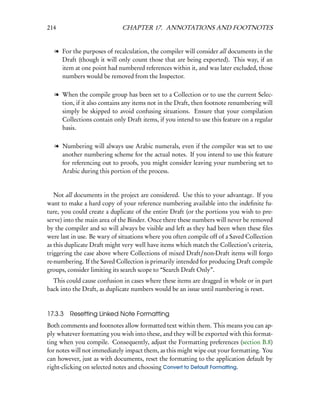 214                          CHAPTER 17. ANNOTATIONS AND FOOTNOTES


  l For the purposes of recalculation, the compiler will consider all documents in the
    Draft (though it will only count those that are being exported). This way, if an
    item at one point had numbered references within it, and was later excluded, those
    numbers would be removed from the Inspector.

  l When the compile group has been set to a Collection or to use the current Selec-
    tion, if it also contains any items not in the Draft, then footnote renumbering will
    simply be skipped to avoid confusing situations. Ensure that your compilation
    Collections contain only Draft items, if you intend to use this feature on a regular
    basis.

  l Numbering will always use Arabic numerals, even if the compiler was set to use
    another numbering scheme for the actual notes. If you intend to use this feature
    for referencing out to proofs, you might consider leaving your numbering set to
    Arabic during this portion of the process.


   Not all documents in the project are considered. Use this to your advantage. If you
want to make a hard copy of your reference numbering available into the indeﬁnite fu-
ture, you could create a duplicate of the entire Draft (or the portions you wish to pre-
serve) into the main area of the Binder. Once there these numbers will never be removed
by the compiler and so will always be visible and left as they had been when these ﬁles
were last in use. Be wary of situations where you often compile off of a Saved Collection
as this duplicate Draft might very well have items which match the Collection’s criteria,
triggering the case above where Collections of mixed Draft/non-Draft items will forgo
re-numbering. If the Saved Collection is primarily intended for producing Draft compile
groups, consider limiting its search scope to “Search Draft Only”.
  This could cause confusion in cases where these items are dragged in whole or in part
back into the Draft, as duplicate numbers would be an issue until numbering is reset.


17.3.3   Resetting Linked Note Formatting
Both comments and footnotes allow formatted text within them. This means you can ap-
ply whatever formatting you wish into these, and they will be exported with this format-
ting when you compile. Consequently, adjust the Formatting preferences (section B.8)
for notes will not immediately impact them, as this might wipe out your formatting. You
can however, just as with documents, reset the formatting to the application default by
right-clicking on selected notes and choosing Convert to Default Formatting.
 