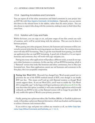 17.3. GENERAL USAGE TIPS FOR NOTATION                                                     215


17.3.4   Exporting Annotations and Comments
You can export all of the inline annotations and linked comments in your project into
an RTF ﬁle with File Export Comments & Annotations. Optionally, you can restrict
this down to the selected items in the sidebar, rather than the entire project. You can
also choose to export titles along with the comments, making it easier to ﬁnd where they
came from.


17.3.5   Notation with Copy and Paste
Within Scrivener, you can copy or cut, and paste ranges of text that contain any style
of notation, and it will be carried along with the selection. This can even be done in
between projects.
  When pasting into other programs, however, the footnotes and comments will be con-
verted to several styles that the receiving program can choose from. For word processors,
most will select RTF formatting. Thus, to get the most beneﬁt from pasting, you should
use applications that can read RTF formatting. A good rule of thumb is, if it can import
footnotes and comments, they will work with copy and paste, too.
   Pasting into many other applications will produce a different result, as most do not sup-
port either footnotes or comments. In this case they will use RTFD formatting, which is
a “ﬂattened” version that looks like footnotes and inline commentary, but in effect just
formatted text. Since these applications cannot use real footnotes and comments in the
ﬁrst place, this is an acceptable compromise.

  Pasting Into Word 2011: Microsoft has changed how Word accepts pasted text to
  prioritise the use of the RTFD method instead of RTF, even though it can handle
  RTF just ﬁne. This means you’ll end up with ﬂattened notation as though Word
  cannot support them. If you use Word 2011, you’ll want to enable the “Use Word-
  2011 compatible copy” in the Import & Export preference tab (subsection B.10.2). Do
  note that when this option is enabled, it will cause standard applications which would
  ordinarily use RTFD to fail, as that ﬂattened version will no longer be provided. So
  only enable this option if Word is your primary processor.


   Finally, pasting into a plain-text editor, like TextMate, BBEdit, or TextEdit in plain-text
mode, will produce a plain-text ﬂattened alternative, which uses brackets and line-spacing
to achieve a footnote and comment effect.
  If you wish to copy and paste text without any notation at all, use Edit        Copy Spe-
cial Copy Without Comments and Footnotes, or        – C.
 