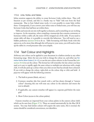 216                            CHAPTER 17. ANNOTATIONS AND FOOTNOTES


17.3.6   Links, Notes, and Tables
Inline notation supports the ability to create Scrivener Links within them. They will
function as per normal, and this is a handy way to “hide” link text from the ﬁnal
manuscript. Due to how linked notes work, it is not possible to create links within
them. Consequently, if you convert your inline notes to linked notes, you will lose any
Scrivener Links that had been set within them.
   Tables and notes do not mix well together as features, and is something we are working
to improve. In the meantime, when compiling a manuscript that contains comments or
footnotes within a table cell, the notes will be stripped out of the table. If you need to
notate table cell data, it is possible to override this behaviour. You will need to use a
hidden preference (section D.4) to do so. Table formatting will likely break with this
option on, so be aware that although this will preserve your notes, you will need to clean
up the tables in a word processor after you compile.


17.4 Text Colour and Highlights
Arbitrary text colour can be applied to your document in a fashion similar to any other
formatting range. Select the text you wish to change the colour on, and either use For-
mat Font Show Colors (           – C), or use the text colour selector in the Format Bar (sub-
section 14.4.2) to set the colour. The format bar will remember the last colour you have
used, so it easy to rapidly apply the same colour to multiple text selections with a single
click. It will also pick up a colour when you click on text that has already been coloured.
If you wish to change the colour, right-click on the colour chip or click and hold. A
pop-over will appear with the following contents:

   1. The built-in presets (black, red, etc.)

   2. Common swatches (the ﬁrst swatch with a red line drawn through is “remove
      colour” choosing this one will erase any colour in the selection and return the
      text to default)

   3. If applicable, any custom swatches will appear in a separate grid below the main
      grid

   4. Show Colors (access to the colour palette)

  Custom swatches are imported from your colour palette in the custom colour shelf,
which can be seen here (Figure 17.1). These are named automatically by the Mac OS X
system. You may ﬁnd similar colours will acquire the same name, this is normal; the
names should be considered conveniences, not identiﬁers.
 