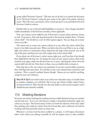 17.5. MARKING REVISIONS                                                               219



  group called “Scrivener Custom”. The best way to do this is to rename the Scrivener
  set to “Scrivener Custom”, using the gear menu to the right of the palette selection
  menu. This will create a persistent colour swatch group for you, preloaded with all of
  Scrivener’s built-in colours.

   Double-click on any of the provided highlights to rename it. Your changes should be
visible immediately in the Scrivener interface, where applicable.
   Your own colours can be added to any of Scrivener’s various colour selection menus,
as well. If necessary, click and drag downward in the location marked above, “Custom
colour shelf”. You should see a row of white squares appear. You can drag out as many
rows as you like.
   The easiest way to create new custom colours is to use either the colour wheel (ﬁrst
icon) or the sliders (second icon). When you ﬁnd a hue that you’d like to use as a high-
light, text colour, or annotation colour, drag from the large colour preview area at the
top of the pane, and drop into one of the empty slots in the custom shelf.
  If you check one of Scrivener’s colour menus right now, you’ll see that it has already
been added below the base sets. To change the name of your custom colour, click on the
swatches icon again, make sure the Scrivener set is active, and drag the colour from the
custom shelf into the list. Now that it is there, you can double-click to rename it.
  Note that due to the way colours are estimated, if you have several subtle variations
they will all get the same name. To avoid this, create a new named colour swatch for each
variation. This is a purely aesthetic feature though. Names are not used for anything,
except for your own reference.

  Mac OS X Tip:If you wish to share your colour sets with other users, or transfer them
  to another computer, you will ﬁnd a ﬁle in your user Library folder, under Colors,
  named Scrivener.clr. Place this ﬁle into the same folder on the second computer and it
  should become instantly available.



17.5 Marking Revisions
Scrivener uses a basic technique for making revisions visibly distinctive from one another
and the base text. At its core, the feature is simply a formalised method for apply text
colour as you type. The formal nature of this is in both the selection of the tool, rather
than picking some arbitrary colour from the Format Bar, and a collection of tools for
working with that particular colour at a later time.
  Whenever a revision level has been enabled in a project, it will impact all primary
editor views where text editing is possible (it will not impact notes or other ancillary
 