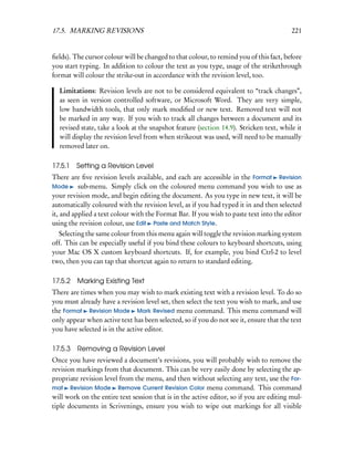 17.5. MARKING REVISIONS                                                                  221


ﬁelds). The cursor colour will be changed to that colour, to remind you of this fact, before
you start typing. In addition to colour the text as you type, usage of the strikethrough
format will colour the strike-out in accordance with the revision level, too.

  Limitations: Revision levels are not to be considered equivalent to “track changes”,
  as seen in version controlled software, or Microsoft Word. They are very simple,
  low bandwidth tools, that only mark modiﬁed or new text. Removed text will not
  be marked in any way. If you wish to track all changes between a document and its
  revised state, take a look at the snapshot feature (section 14.9). Stricken text, while it
  will display the revision level from when strikeout was used, will need to be manually
  removed later on.

17.5.1 Setting a Revision Level
There are ﬁve revision levels available, and each are accessible in the Format Revision
Mode      sub-menu. Simply click on the coloured menu command you wish to use as
your revision mode, and begin editing the document. As you type in new text, it will be
automatically coloured with the revision level, as if you had typed it in and then selected
it, and applied a text colour with the Format Bar. If you wish to paste text into the editor
using the revision colour, use Edit Paste and Match Style.
  Selecting the same colour from this menu again will toggle the revision marking system
off. This can be especially useful if you bind these colours to keyboard shortcuts, using
your Mac OS X custom keyboard shortcuts. If, for example, you bind Ctrl-2 to level
two, then you can tap that shortcut again to return to standard editing.

17.5.2 Marking Existing Text
There are times when you may wish to mark existing text with a revision level. To do so
you must already have a revision level set, then select the text you wish to mark, and use
the Format Revision Mode Mark Revised menu command. This menu command will
only appear when active text has been selected, so if you do not see it, ensure that the text
you have selected is in the active editor.

17.5.3   Removing a Revision Level
Once you have reviewed a document’s revisions, you will probably wish to remove the
revision markings from that document. This can be very easily done by selecting the ap-
propriate revision level from the menu, and then without selecting any text, use the For-
mat Revision Mode Remove Current Revision Color menu command. This command
will work on the entire text session that is in the active editor, so if you are editing mul-
tiple documents in Scrivenings, ensure you wish to wipe out markings for all visible
 
