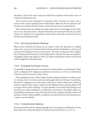 222                            CHAPTER 17. ANNOTATIONS AND FOOTNOTES


documents. If you only wish to strip out marks from a portion of the session, use          –4
to isolate the document, ﬁrst.
  You can also use this command in conjunction with a selection, to remove only a
portion of the revision markings from the document. Make sure that the selection only
contains text marked with that revision, and use the same menu command above.
   Since revision levels are nothing more than coloured text, if you happen to have other
text in your document that is coloured identically, this command will strip out those
colours too. In general, it is a good idea to reserve these colours for revisions only, if you
intend to use the feature heavily.


17.5.4   Removing all Revision Markings
When you’ve reviewed all revisions are are ready to return the document to a default
colour state, you can use Format Revision Mode Remove All Revisions to strip out all
revision level markings in the active text session. The same warning from above applies:
this will impact all documents in a Scrivenings session. Likewise, the same warning about
overlapping colour usage applies as well: any colours matching any of the revision levels
will be stripped from the documents.


17.5.5   Changing the Revision Colours
It is possible to change Scrivener’s associations for which colours are which levels. These
can be conﬁgured in the Appearance preference tab (subsection B.3.6), in the Revision
Colors tree of the Customize Colors section.
   Once changed, Scrivener will no longer associate existing coloured text as being a part
of a revision, even if a revision mode was used to apply that text in the past. In particular,
the tools for stripping out revision colours will cease to work on documents marked up
with the original colour scheme, and the tool for ﬁnding revision markings (below) will
no longer uncover these markings. It is thus advisable to not touch these settings if you
intend to use revision markings in a collaborative environment. If multiple authors are
using different preferences, none of the special tools for working with these modes will
function correctly. Either establish a standard set of colours between all involved parties,
or agree to use the defaults.


17.5.6   Finding Revision Markings
Scrivener provides tools for stepping through your entire project, searching for revision
levels. Read more about this feature in Find by Format and Text (section 20.1.5).
 