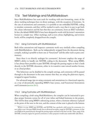 17.6. TEXT MARKINGS AND MULTIMARKDOWN                                                                 223


17.6 Text Markings and MultiMarkdown
Since MultiMarkdown has scant tools for working with text formatting, many of the
above marking techniques have no direct analogue, with the exception of footnotes. In
the case of annotations and comments, it is possible to use embedded XHTML coding
to simulate comments, and they will be marked in such a way that it is easy to get both
the colour information and the fact that they are comments, from an XSLT stylesheet.
In fact, the default MMD XSLTs have been designed to work with Scrivener’s annotation
format in a simple way. Other markings, such as text colour, highlighting, and revision
levels, will be completely dropped from the compile.


17.6.1 Using Comments with MultiMarkdown
Both inline annotations and inspector comments work very similarly when compiling
with MultiMarkdown. Both can be independently stripped from the document during
compile, making it possible to leave one as “functional” and the other style as pure com-
mentary.
   Since there is no directly analogue for comments1 , Scrivener employs the usage of
MMD’s ability to handle raw XHTML coding in the document. When using MMD,
it has always been possible to pass XHTML through the parsing engine so that it lands
directly in the XHTML document, either in its transitive state toward another format,
or as a ﬁnal product.
  This behaviour can be disabled in the compile settings, and comments will be passed
through to the document in the same manner that they are using the plain-text export,
wrapped in square brackets.
   For advanced usage tips on using comments and annotations in a functional capacity,
as a way of dynamically expanding MMD’s base syntax, read Functional Annotations
and Comments (section 26.1).


17.6.2    Using Footnotes with MultiMarkdown
When compiling a draft using MultiMarkdown, the compiler can be instructed to pro-
duce proper footnote syntax for all of your inline and linked footnotes in the project.
This will be done using MMD’s referencing syntax, where a footnote reference is placed
at the point of the note in the text, and the content of that note is placed at the bottom
    1
     While it is true, MMD uses XHTML, and XHTML has a perfectly valid syntax for comments, it is
not viable to use it because MMD already has an advanced secondary usage for XHTML comments, in that
raw LTEXcan be passed directly through the parsing engine and land in the ﬁnal .tex ﬁle. Thus, usage of the
     A

XHTML comment engine for general comments or other purposes would cause undesirable side-effects.
 