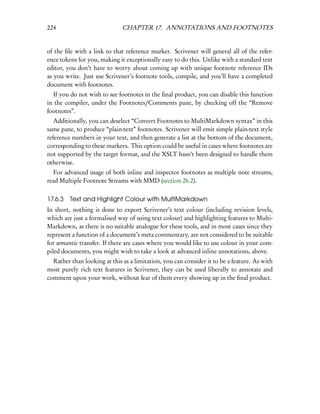 224                           CHAPTER 17. ANNOTATIONS AND FOOTNOTES


of the ﬁle with a link to that reference marker. Scrivener will general all of the refer-
ence tokens for you, making it exceptionally easy to do this. Unlike with a standard text
editor, you don’t have to worry about coming up with unique footnote reference IDs
as you write. Just use Scrivener’s footnote tools, compile, and you’ll have a completed
document with footnotes.
  If you do not wish to see footnotes in the ﬁnal product, you can disable this function
in the compiler, under the Footnotes/Comments pane, by checking off the “Remove
footnotes”.
   Additionally, you can deselect “Convert Footnotes to MultiMarkdown syntax” in this
same pane, to produce “plain-text” footnotes. Scrivener will emit simple plain-text style
reference numbers in your text, and then generate a list at the bottom of the document,
corresponding to these markers. This option could be useful in cases where footnotes are
not supported by the target format, and the XSLT hasn’t been designed to handle them
otherwise.
  For advanced usage of both inline and inspector footnotes as multiple note streams,
read Multiple Footnote Streams with MMD (section 26.2).

17.6.3   Text and Highlight Colour with MultiMarkdown
In short, nothing is done to export Scrivener’s text colour (including revision levels,
which are just a formalised way of using text colour) and highlighting features to Multi-
Markdown, as there is no suitable analogue for these tools, and in most cases since they
represent a function of a document’s meta commentary, are not considered to be suitable
for semantic transfer. If there are cases where you would like to use colour in your com-
piled documents, you might wish to take a look at advanced inline annotations, above.
  Rather than looking at this as a limitation, you can consider it to be a feature. As with
most purely rich text features in Scrivener, they can be used liberally to annotate and
comment upon your work, without fear of them every showing up in the ﬁnal product.
 