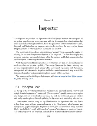 Chapter 18




                                 Inspector

The inspector is a panel on the right-hand side of the project window which displays all
meta-data, snapshots, and notes associated with the document shown in the editor that
most recently had the keyboard focus. Since the special root folders in the binder—Draft,
Research and Trash—have no meta-data associated with them, the inspector just shows
the project notes or references when these items are selected.
   The inspector is broken down into sections, or “panes”. These panes can be toggled by
clicking the buttons along the very bottom of the inspector. The ﬁrst three display the
common meta-data features of the item, while the snapshot and linked notes section has
dedicated panes that take up the entire inspector.
   With the exception of the aforementioned root folders, any item in Scrivener has access
to all meta-data and notation capability. You can use Notes to write about a painting you
are studying in the editor, attach gallery URLs and research papers to it with References,
or organise it with keywords. Snapshots and linked notes however will only be available
to items which allow text editing in the editor, namely folders and ﬁles.
   You may toggle the visibility of the inspector with View    Layout    Show (Hide) Inspec-
tor, or by pressing   – I.




18.1      Synopsis Card
At the top of the inspector (for the Notes, References and Keywords panes), you will ﬁnd
a depiction of the document’s index card. (The corkboard’s special features, such as pins
and stamps, will not be rendered on the card.) As with the corkboard, you can edit the
title and synopsis right on the card, updating the document’s corresponding information.
  There are two controls along the top of the card on the right-hand side. The ﬁrst is
a drop-down menu with an index card graphic in it. Click here to select between text
synopsis and graphical synopsis. In graphical mode, you can drop in an image from the
Finder (or the binder) which will be used to “represent” this document on the corkboard.
The text synopsis will not be erased, and in fact will still be used in the outliner and vari-

                                             225
 