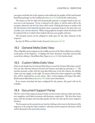 226                                                       CHAPTER 18. INSPECTOR


ous export methods, but in the inspector and corkboard, the graphic will be used instead.
Read Placing Images on the Corkboard (subsection 12.1.6) for further information.
  The button on the far right will automatically generate a synopsis based on the cur-
rent text in the document. If text is selected in the editor, it will be used to ﬁll in the
synopsis; otherwise, the ﬁrst few lines will be used. Clicking this button is similar with
the Documents Auto-Generate Synopsis menu command, however the latter does not
consider your current selection. When using graphical synopsis mode, this button will
be replaced with an X which when clicked will erase your graphic selection.
  The Synopsis section can be collapsed to make space for the other elements of the
inspector.
  See also: So What are Index Cards, Anyway? (subsection 12.1.1)


18.2 General Meta-Data View
This collapsible section appears in the middle portion of the Notes, References and Key-
words panes of the Inspector. It displays the basic document meta-data and provides
controls for editing it. Read Meta-Data Types (section 10.1) for further detail.


18.3 Custom Meta-Data View
Click on the header bar for General Meta-Data to reveal the Custom Meta-data control.
You can also alternate between General and Custom meta-data by pressing – 7. The
interface presents a table with the meta-data ﬁeld name in the left column, the editable
values you may supply on the right. If custom colours have been assigned to any ﬁelds,
they will be rendered here as text colour. Also, word-wrapping will impact this table.
Read Custom Meta-Data (subsection 10.1.6) for more information.
  If no custom meta-data has been conﬁgured for the project, this panel will not be
available.


18.4 Document Support Panes
The ﬁve views of the inspector present further access to notes, reference links, keywords,
text snapshots, and linked comments and footnotes, respectively. The ﬁrst three share
space with the synopsis and meta-data panels, the last two take up the entire inspector
interface.
  The ﬁve panes can be accessed at any time by clicking on the icons in the bottom of the
inspector, or by using the View Inspect sub-menu and its respective shortcuts, which
will be discussed at the end of this section.
 
