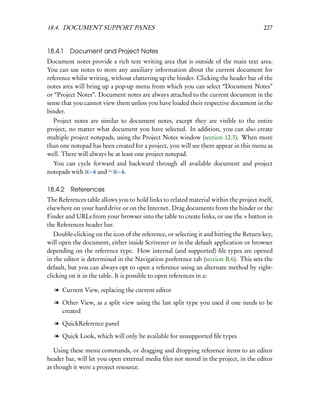 18.4. DOCUMENT SUPPORT PANES                                                            227


18.4.1   Document and Project Notes
Document notes provide a rich text writing area that is outside of the main text area.
You can use notes to store any auxiliary information about the current document for
reference whilst writing, without cluttering up the binder. Clicking the header bar of the
notes area will bring up a pop-up menu from which you can select “Document Notes”
or “Project Notes”. Document notes are always attached to the current document in the
sense that you cannot view them unless you have loaded their respective document in the
binder.
  Project notes are similar to document notes, except they are visible to the entire
project, no matter what document you have selected. In addition, you can also create
multiple project notepads, using the Project Notes window (section 12.3). When more
than one notepad has been created for a project, you will see them appear in this menu as
well. There will always be at least one project notepad.
  You can cycle forward and backward through all available document and project
notepads with – 6 and   – 6.


18.4.2 References
The References table allows you to hold links to related material within the project itself,
elsewhere on your hard drive or on the Internet. Drag documents from the binder or the
Finder and URLs from your browser into the table to create links, or use the + button in
the References header bar.
   Double-clicking on the icon of the reference, or selecting it and hitting the Return key,
will open the document, either inside Scrivener or in the default application or browser
depending on the reference type. How internal (and supported) ﬁle types are opened
in the editor is determined in the Navigation preference tab (section B.6). This sets the
default, but you can always opt to open a reference using an alternate method by right-
clicking on it in the table. It is possible to open references in a:

   l Current View, replacing the current editor

   l Other View, as a split view using the last split type you used if one needs to be
     created

   l QuickReference panel

   l Quick Look, which will only be available for unsupported ﬁle types

   Using these menu commands, or dragging and dropping reference items to an editor
header bar, will let you open external media ﬁles not stored in the project, in the editor
as though it were a project resource.
 