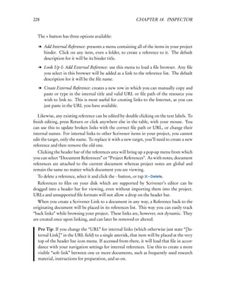 228                                                         CHAPTER 18. INSPECTOR


  The + button has three options available:

   l Add Internal Reference: presents a menu containing all of the items in your project
     binder. Click on any item, even a folder, to create a reference to it. The default
     description for it will be its binder title.

   l Look Up & Add External Reference: use this menu to load a ﬁle browser. Any ﬁle
     you select in this browser will be added as a link to the reference list. The default
     description for it will be the ﬁle name.

   l Create External Reference: creates a new row in which you can manually copy and
     paste or type in the internal title and valid URL or ﬁle path of the resource you
     wish to link to. This is most useful for creating links to the Internet, as you can
     just paste in the URL you have available.

   Likewise, any existing reference can be edited by double clicking on the text labels. To
ﬁnish editing, press Return or click anywhere else in the table, with your mouse. You
can use this to update broken links with the correct ﬁle path or URL, or change their
internal names. For internal links to other Scrivener items in your project, you cannot
edit the target, only the name. To replace it with a new target, you’ll need to create a new
reference and then remove the old one.
   Clicking the header bar of the references area will bring up a pop-up menu from which
you can select “Document References” or “Project References”. As with notes, document
references are attached to the current document whereas project notes are global and
remain the same no matter which document you are viewing.
  To delete a reference, select it and click the - button, or tap   – Delete.
  References to ﬁles on your disk which are supported by Scrivener’s editor can be
dragged into a header bar for viewing, even without importing them into the project.
URLs and unsupported ﬁle formats will not allow a drop on the header bar.
  When you create a Scrivener Link to a document in any way, a Reference back to the
originating document will be placed in its references list. This way you can easily track
“back links” while browsing your project. These links are, however, not dynamic. They
are created once upon linking, and can later be removed or altered.

  Pro Tip: If you change the “URL” for internal links (which otherwise just state “[In-
  ternal Link]” in the URL ﬁeld) to a single asterisk, that item will be placed at the very
  top of the header bar icon menu. If accessed from there, it will load that ﬁle in accor-
  dance with your navigation settings for internal references. Use this to create a more
  visible “soft link” between one or more documents, such as frequently used research
  material, instructions for preparation, and so on.
 