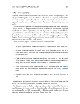 18.4. DOCUMENT SUPPORT PANES                                                           229


18.4.3 Keywords Pane
Keywords can be used to hold character names, locations, themes, or anything else. This
way, you could assign the name of a theme to a document as a keyword, and then later
you could perform a keyword search to ﬁnd all documents that deal with that theme
(especially useful as you are unlikely ever to use the name of a theme directly in the text
itself).
   You can associate keywords with documents to help you ﬁnd them when performing
a project search. Use the plus and minus buttons in the header bar above the keywords
table to add and remove keywords (or you can drag words and phrases from text to the
keywords table to create a new keyword). You can also use the Project Keywords win-
dow, which stores a repository of all keywords used in the project, to assign keywords by
dragging them from the project keywords into the keywords table in the inspector; this
is an easy way to add several keywords at once.
  There are several ways to add new keywords to your document:


   1. Drag the keywords from the Keywords panel to keywords table in the inspector

   2. Drag the keywords from the Keywords panel to the document header bar, or its
      name in the binder (this latter use allows you assign keywords to many selected
      documents at once)

   3. Click the + button in the keywords table header bar to type in a new keyword.
      If the keyword already exists, auto-completion will be used to help you with data
      entry. You can also use the Enter key in the table to add new keywords

   4. Using the gear menu in the keywords table header bar to access the Add Keyword
      menu, which will contain a sorted list of all keywords in the Project Keywords
      panel

   5. Right-click anywhere in the keywords table itself for quick access to this menu, as
      well.


  Keywords can be unassigned from a document by selecting them in the keywords table
and clicking the - button, or pressing the Delete key on your keyboard.
   To change the order of the keywords, drag and drop them in this table. This can be
useful if you are viewing keywords on the corkboard as colours. Since only the ﬁrst few
(the precise number of which you can modify) will be shown, it is good to move the most
important keywords you intend to track to the top of the list.
 