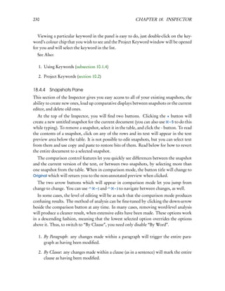 230                                                        CHAPTER 18. INSPECTOR


  Viewing a particular keyword in the panel is easy to do, just double-click on the key-
word’s colour chip that you wish to see and the Project Keyword window will be opened
for you and will select the keyword in the list.
  See Also:

   1. Using Keywords (subsection 10.1.4)

   2. Project Keywords (section 10.2)


18.4.4   Snapshots Pane
This section of the Inspector gives you easy access to all of your existing snapshots, the
ability to create new ones, load up comparative displays between snapshots or the current
editor, and delete old ones.
   At the top of the Inspector, you will ﬁnd two buttons. Clicking the + button will
create a new untitled snapshot for the current document (you can also use – 5 to do this
while typing). To remove a snapshot, select it in the table, and click the - button. To read
the contents of a snapshot, click on any of the rows and its text will appear in the text
preview area below the table. It is not possible to edit snapshots, but you can select text
from them and use copy and paste to restore bits of them. Read below for how to revert
the entire document to a selected snapshot.
  The comparison control features let you quickly see differences between the snapshot
and the current version of the text, or between two snapshots, by selecting more than
one snapshot from the table. When in comparison mode, the button title will change to
Original which will return you to the non-annotated preview when clicked.
  The two arrow buttons which will appear in comparison mode let you jump from
change to change. You can use – [ and   – ] to navigate between changes, as well.
   In some cases, the level of editing will be as such that the comparison mode produces
confusing results. The method of analysis can be ﬁne-tuned by clicking the down-arrow
beside the comparison button at any time. In many cases, removing word-level analysis
will produce a cleaner result, when extensive edits have been made. These options work
in a descending fashion, meaning that the lowest selected option overrides the options
above it. Thus, to switch to “By Clause”, you need only disable “By Word”.

   1. By Paragraph: any changes made within a paragraph will trigger the entire para-
      graph as having been modiﬁed.

   2. By Clause: any changes made within a clause (as in a sentence) will mark the entire
      clause as having been modiﬁed.
 