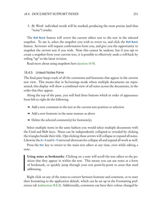18.4. DOCUMENT SUPPORT PANES                                                              231


   3. By Word: individual words will be marked, producing the most precise (and thus
      “noisy”) results.

  The Roll Back button will revert the current editor text to the text in the selected
snapshot. To use it, select the snapshot you wish to revert to, and click the Roll Back
button. Scrivener will request conﬁrmation from you, and give you the opportunity to
snapshot the current text if you wish. Note this cannot be undone, but if you opt to
create a snapshot from your current text, it is possible to effectively undo a roll-back by
rolling “up” to the latest revision.
  Read more about using snapshots here (section 14.9).

18.4.5 Linked Notes Pane
The ﬁnal pane keeps track of all the comments and footnotes that appear in the current
text view. This means that in Scrivenings mode where multiple documents are repre-
sented, this display will show a combined view of all notes across the documents, in the
order that they appear.
   Along the top of the pane, you will ﬁnd three buttons which in order of appearance
from left to right do the following:

   l Add a new comment in the text at the current text position or selection

   l Add a new footnote in the same manner as above

   l Delete the selected comment(s) for footnote(s).

  Select multiple items in the same fashion you would select multiple documents with
the Cmd and Shift keys. Notes can be independently collapsed or revealed by clicking
the triangles beside their title. Opt-clicking these arrows will collapse or expand all notes.
Likewise the – 0 and – 9 universal shortcuts for collapse all and expand all work as well.
  Press the Esc key to return to the main text editor at any time, even while editing a
note.

  Using notes as bookmarks: Clicking on a note will scroll the text editor to the po-
  sition that they appear in within the text. This means you can use notes as a form
  of bookmark, or quickly jump through your text point-by-point to areas that need
  addressing.

  Right click on any of the notes to convert between footnote and comment, or to reset
their formatting to the application default, which can be set up in the Formatting pref-
erence tab (subsection B.8.2). Additionally, comments can have their colour changed by
 