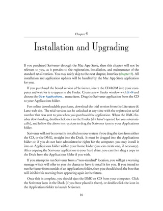 Chapter 4




        Installation and Upgrading

If you purchased Scrivener through the Mac App Store, then this chapter will not be
relevant to you, as it pertains to the registration, installation, and maintenance of the
standard retail version. You may safely skip to the next chapter, Interface (chapter 5). All
installation and application updates will be handled by the Mac App Store application
for you.
   If you purchased the boxed version of Scrivener, insert the CD-ROM into your com-
puter and wait for it to appear in the Finder. Create a new Finder window with – N and
choose the Go Applications... menu item. Drag the Scrivener application from the CD
to your Applications folder.
   For online downloadable purchases, download the trial version from the Literature &
Latte web site. The trial version can be unlocked at any time with the registration serial
number that was sent to you when you purchased the application. When the DMG ﬁn-
ishes downloading, double-click on it in the Finder (if it hasn’t opened for you automati-
cally), and follow the above instructions to drag the Scrivener icon to your Applications
folder.
   Scrivener will not be correctly installed on your system if you drag the icon from either
the CD, or the DMG, straight into the Dock. It must be dragged into the Applications
folder or, if you do not have administrative rights for the computer, you may install it
into an Applications folder within your home folder (you can create one, if necessary).
After copying the Scrivener application to your hard drive, you can then drag a copy to
the Dock from the Applications folder if you wish.
  If you attempt to run Scrivener from a “non-standard” location, you will get a warning
message which will offer to you the chance to have it install it for you. If you intend to
run Scrivener from outside of an Applications folder, then you should check the box that
will inhibit this warning from appearing again in the future.
  Once this is complete, you should eject the DMG or CD from your computer. Click
the Scrivener icon in the Dock (if you have placed it there), or double-click the icon in
the Applications folder to launch Scrivener.

                                            16
 