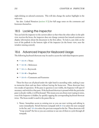 232                                                         CHAPTER 18. INSPECTOR


right-clicking on selected comments. This will also change the anchor highlight in the
main text.
  See also: Linked Notation (section 17.2) for full usage notes on the comments and
footnotes themselves.


18.5 Locking the Inspector
You can lock the inspector to the current editor so that when the other editor in the split
view receives the focus, the inspector does not change contents but instead continues to
display information about the document in the ﬁrst editor. To lock it, just click on the
icon of the padlock in the bottom right of the inspector (in the footer view, near the
window resizing control).


18.6 Advanced Inspector Keyboard Usage
The following keyboard shortcuts may be used to access the individual Inspector panes:

   l        – H — Notes

   l        – N — References

   l        – J — Keywords

   l        – M — Snapshots

   l        – K — Comments and Footnotes


  These ﬁve keys are all placed under the right hand in ascending order, making it easy
to memorise them and use them without leaving the home-row. These shortcuts have
two modes of operation. If the pane in question is not visible, the Inspector will open if
necessary and switch to that pane. If the keyboard shortcut is pressed while the particular
pane is already visible, it will be focussed. This means you can always start typing in notes,
even if the Inspector is hidden, by quickly tapping the corresponding keyboard shortcut
twice. The focus model is used in the panes like so:

   1. Notes: Immediate access to existing text so you can start writing and editing in
      notes immediately. Switch between notepads with – 6 to select the next notepad
      in the list, and – 6 to select the previous notepad in the list. These shortcuts will
      “wrap around” the list so you can continue to use one of them to cycle through all
      notepads.
 