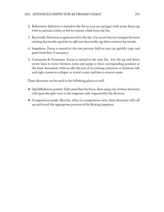 18.6. ADVANCED INSPECTOR KEYBOARD USAGE                                            233


 2. References: Selection is moved to the list so you can navigate with arrow keys; tap
    Enter to activate a link; or Del to remove a link from the list.

 3. Keywords: Selection is again moved to the list. Use arrow keys to navigate between
    existing keywords; tap Enter to add new keywords; tap Del to remove keywords.

 4. Snapshots: Focus is moved to the text preview ﬁeld so you can quickly copy and
    paste from here if necessary.

 5. Comments & Footnotes: Focus is moved to the note list. Use the up and down
    arrow keys to move between notes and jump to their corresponding position in
    the main document; Enter to edit the text of an existing comment or footnote; left
    and right arrows to collapse or reveal a note; and Del to remove notes.

 These shortcuts can be used in the following places as well:

 l QuickReference panels: if the panel has the focus, then using one of these shortcuts
   will open the split view to the inspector info requested by the shortcut

 l Composition mode: likewise, when in composition view, these shortcuts will call
   up and reveal the appropriate portion of the ﬂoating inspector.
 