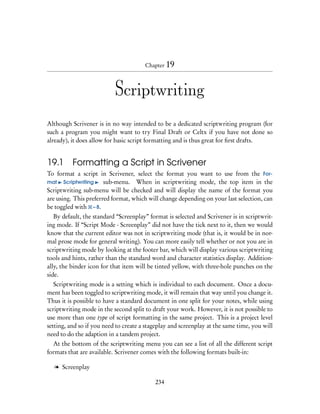 Chapter 19



                           Scriptwriting
Although Scrivener is in no way intended to be a dedicated scriptwriting program (for
such a program you might want to try Final Draft or Celtx if you have not done so
already), it does allow for basic script formatting and is thus great for ﬁrst drafts.


19.1 Formatting a Script in Scrivener
To format a script in Scrivener, select the format you want to use from the For-
mat Scriptwriting      sub-menu. When in scriptwriting mode, the top item in the
Scriptwriting sub-menu will be checked and will display the name of the format you
are using. This preferred format, which will change depending on your last selection, can
be toggled with – 8.
   By default, the standard “Screenplay” format is selected and Scrivener is in scriptwrit-
ing mode. If “Script Mode - Screenplay” did not have the tick next to it, then we would
know that the current editor was not in scriptwriting mode (that is, it would be in nor-
mal prose mode for general writing). You can more easily tell whether or not you are in
scriptwriting mode by looking at the footer bar, which will display various scriptwriting
tools and hints, rather than the standard word and character statistics display. Addition-
ally, the binder icon for that item will be tinted yellow, with three-hole punches on the
side.
   Scriptwriting mode is a setting which is individual to each document. Once a docu-
ment has been toggled to scriptwriting mode, it will remain that way until you change it.
Thus it is possible to have a standard document in one split for your notes, while using
scriptwriting mode in the second split to draft your work. However, it is not possible to
use more than one type of script formatting in the same project. This is a project level
setting, and so if you need to create a stageplay and screenplay at the same time, you will
need to do the adaption in a tandem project.
  At the bottom of the scriptwriting menu you can see a list of all the different script
formats that are available. Scrivener comes with the following formats built-in:

   l Screenplay

                                           234
 