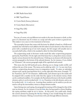19.1. FORMATTING A SCRIPT IN SCRIVENER                                                    235


   l BBC Radio Scene Style

   l BBC Taped Drama

   l Comic Book (Antony Johnston)

   l Comic Book (Alternative)

   l Stage Play (UK)

   l Stage Play (US)

  You can, of course, mix up different text modes in the same document or draft, so that
parts of a document may be written as a script and other parts written as general text.
This makes it very easy to write treatments in Scrivener.
   The screenplay format that comes with Scrivener by default is based on a Hollywood
standard, but with half an inch added to the left indent of each element so that when you
print with a standard set-up of one inch margins, the left margin will actually start at
one-and-a-half inches, which is the standard to allow for three-hole binding.
  The scriptwriting mode in Scrivener works much like other scriptwriting programs
(primarily, Final Draft). On the right end of the footer bar is a drop-down menu contain-
ing the various elements for the selected format. Clicking on an element will reformat the
current paragraph to the format of the selected element. So, for instance, if you clicked
on “Character”, the current paragraph might all be capitalised and centred.
   This menu also has full keyboard access, allowing you to change modes swiftly and
without the use of the mouse. The menu can be called up with              – Y at any time from
within a scriptwriting document (even in composition mode). To select an individual
element style, tap the associated letter for it, on the right side of the menu. Example: “T”
for Transition, and “C” for Character. Additionally, each element (up to the ninth) will
be assigned with a number (in the order that they appear in the element menu), which
can be combined modiﬁers. For example, the Parenthetical format is the fourth available
element, and so it can be invoked with        – 4; a Transition is the 6th element, and so can
be invoked with       – 6 and so on. Learning these numbers can be useful as you do not
need to call up the intermediary menu to change element modes.
   Upon hitting enter and typing, the paragraph formatting will be changed to that of the
next set element. So, for instance, if you hit Enter after having typed in a Scene Heading,
the typing attributes might be set to Action. At this point, you could easily change
the current element by pressing the Tab key—hitting it once would change the current
element to Character. Hitting it several times will cycle through different elements.
 