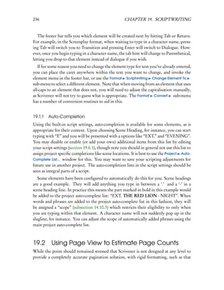236                                                  CHAPTER 19. SCRIPTWRITING


   The footer bar tells you which element will be created next by hitting Tab or Return.
For example, in the Screenplay format, when waiting to type in a character name, press-
ing Tab will switch you to Transition and pressing Enter will switch to Dialogue. How-
ever, once you begin typing in a character name, the tab hint will change to Parenthetical,
letting you drop to that element instead of dialogue if you wish.
   If for some reason you need to change the element type for text you’ve already entered,
you can place the caret anywhere within the text you want to change, and invoke the
element menu in the footer bar, or use the Format Scriptwriting Change Element To
sub-menu to select a different element. Note that when moving from an element that uses
all-caps to an element that does not, you will need to adjust the capitalisation manually,
as Scrivener will not try to guess what is appropriate. The Format Convert sub-menu
has a number of conversion routines to aid in this.


19.1.1   Auto-Completion
Using the built-in script settings, auto-completion is available for some elements, as is
appropriate for their context. Upon choosing Scene Heading, for instance, you can start
typing with “E” and you will be presented with a options like “EXT.” and “EVENING”.
You may disable or enable (or add your own) additional items from this list by editing
your script settings (section 19.6.1), though note you should in general not use this list to
assign project speciﬁc completions like scene locations. It is best to use the Project Auto-
Complete List... window for this. You may want to save your scripting adjustments for
future use in another project. The auto-completion lists in the script settings should be
seen as integral parts of a script.
   Some elements have been conﬁgured to automatically do this for you. Scene headings
are a good example. They will add anything you type in between a ‘.’ and a ‘-’ in a
scene heading line. In practice this means the part marked in bold in this example would
be added to the project auto-complete list: “EXT. THE RED LION - NIGHT”. When
words and phrases are added to the project auto-complete list in this fashion, they will
be assigned a “scope” (subsection 14.10.3) which restricts their eligibility to only when
you are typing within that element. A character name will not suddenly pop up in the
slugline, for instance. You can adjust the scope of automatically added phrases using the
main project auto-complete list.



19.2 Using Page View to Estimate Page Counts
While the point should remained stressed that Scrivener is not designed at any level to
provide a completely accurate pagination solution, with rigid formatting, such as that
 