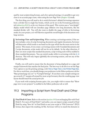 19.3. IMPORTING A SCRIPT FROM FINAL DRAFT AND OTHER PROGRAMS
                                                          237


used by most scriptwriting formats, and a few optional settings, it is possible to get very
close to an accurate page count, when using the new Page View (chapter 15) mode.
   The ﬁrst thing you will need to do is switch Scrivener’s default Scrivenings separator
from a divider line to single line breaks, which can be set in the Formatting preference
tab (subsection B.8.3), at the very bottom of the panel. This version uses a “zero-height”
display model which will not introduce page inﬂation over long documents, like the
standard divider will. You will also want to disable the usage of titles in Scrivenings
mode, for your project, as it will likewise expand the overall height of the document over
large sections.

  Scrivenings View and Scriptwriting: When creating a scrivenings session, if the ses-
  sion includes a mix of script formatting documents and regular documents, Scrivener
  will determine which mode to use based on the type which has the most entries in the
  session. This means, if you create a scrivenings session with 4 standard documents and
  2 script documents, script mode will not be on by default. In the other direction, if
  there are more scripts that standard documents, script writing tools will be enabled in
  those standard documents. You can switch modes while in scrivenings with the – 8
  shortcut. This will only impact (globally) the scrivenings session, and not any of the
  underlying ﬁles.

   Finally, you will need to ensure that the document is being displayed on a page and
margin framework that matches the ﬁnal print. The best way to do this is to set the Page
View option to use the printing settings, with View Page View Use Printed Page Size.
For this to work best, you should change your preference in the Editor preference tab for
“Base printed page size on:” to “Compile Settings”. If you have your compile settings set
up correctly (1” margins all around for most script formats), then the resulting page view
layout should match the actual print job.
  If you work with scripting formats quite a lot, you might wish to ensure that “Show
page view in new projects” is enabled in the Editor preference tab as well.


19.3 Importing a Script from Final Draft and Other
     Programs
  Final Draft 8 Users: Refer to the section (section 19.5) on exchanging ﬁles with Final
  Draft 8. For users of Final Draft 7 and earlier, you can import scripts created in Final
  Draft by using “Save As” in Final Draft to save your script in “File Converter” (FCF)
  format, then import the resulting .fcf ﬁle. Scrivener will try to match the elements in
 