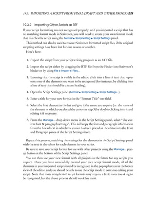 19.3. IMPORTING A SCRIPT FROM FINAL DRAFT AND OTHER PROGRAMS
                                                          239


19.3.2 Importing Other Scripts as RTF
If your script formatting was not recognised properly, or if you imported a script that has
no matching format mode in Scrivener, you will need to create your own format mode
that matches the script using the Format Scriptwriting Script Settings panel.
   This method can also be used to recover Scrivener formatted script ﬁles, if the original
scripting settings have been lost for one reason or another.
  Here’s how:

   1. Export the script from your scriptwriting program as an RTF ﬁle.

   2. Import the script either by dragging the RTF ﬁle from the Finder into Scrivener’s
      binder or by using File Import Files...

   3. Ensuring that the script is visible in the editor, click into a line of text that repre-
      sents one of the elements you want to be recognised (for instance, by clicking into
      a line of text that should be a scene heading).

   4. Open the Script Settings panel (Format      Scriptwriting   Script Settings...).

   5. Enter a title for your new format in the “Format Title” text ﬁeld.

   6. Select the ﬁrst element in the list and give it the name you require (i.e. the name of
      the element in which you placed the cursor in step 3) by double-clicking into it and
      editing it if necessary.

   7. From the Manage... drop-down menu in the Script Settings panel, select “Use cur-
      rent font & paragraph settings”. This will copy the font and paragraph information
      from the line of text in which the cursor has been placed in the editor into the Font
      and Paragraph panes of the Script Settings sheet.

  Repeat this process, matching the settings for the elements in the Script Settings panel
with the text in the editor for each element in your script.
  Be sure to save your script format for use with other projects using the Manage... pop-
up button at the bottom of the Script Settings panel.
   You can then use your new format with all projects in the future for any scripts you
import. Once you have successfully created your own script format mode, all of the
elements in your imported script should be recognised in the pop-up button in the footer
view of the editor, and you should be able to use the script mode to continue editing your
script. Note that more complicated script formats may require a little more tweaking to
be recognised, but the above process should work for most.
 