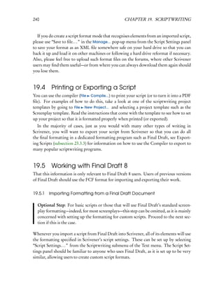 240                                                 CHAPTER 19. SCRIPTWRITING


   If you do create a script format mode that recognises elements from an imported script,
please use “Save to ﬁle. . . ” in the Manage... pop-up menu from the Script Settings panel
to save your format as an XML ﬁle somewhere safe on your hard drive so that you can
back it up and load it on other machines or following a hard drive reformat if necessary.
Also, please feel free to upload such format ﬁles on the forums, where other Scrivener
users may ﬁnd them useful—or from where you can always download them again should
you lose them.


19.4 Printing or Exporting a Script
You can use the compiler (File Compile...) to print your script (or to turn it into a PDF
ﬁle). For examples of how to do this, take a look at one of the scriptwriting project
templates by going to File New Project... and selecting a project template such as the
Screenplay template. Read the instructions that come with the template to see how to set
up your project so that it is formatted properly when printed (or exported).
  In the majority of cases, just as you would with many other types of writing in
Scrivener, you will want to export your script from Scrivener so that you can do all
the ﬁnal formatting in a dedicated formatting program such as Final Draft, see Export-
ing Scripts (subsection 23.3.3) for information on how to use the Compiler to export to
many popular scriptwriting programs.


19.5 Working with Final Draft 8
That this information is only relevant to Final Draft 8 users. Users of previous versions
of Final Draft should use the FCF format for importing and exporting their work.


19.5.1   Importing Formatting from a Final Draft Document

  Optional Step: For basic scripts or those that will use Final Draft’s standard screen-
  play formatting—indeed, for most screenplays—this step can be omitted, as it is mainly
  concerned with setting up the formatting for custom scripts. Proceed to the next sec-
  tion if this is the case.

Whenever you import a script from Final Draft into Scrivener, all of its elements will use
the formatting speciﬁed in Scrivener’s script settings. These can be set up by selecting
“Script Settings. . . ” from the Scriptwriting submenu of the Text menu. The Script Set-
tings panel should be familiar to anyone who uses Final Draft, as it is set up to be very
similar, allowing users to create custom script formats.
 