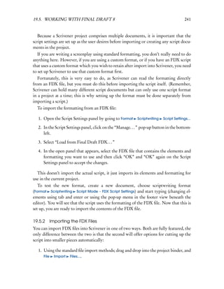19.5. WORKING WITH FINAL DRAFT 8                                                          241


   Because a Scrivener project comprises multiple documents, it is important that the
script settings are set up as the user desires before importing or creating any script docu-
ments in the project.
   If you are writing a screenplay using standard formatting, you don’t really need to do
anything here. However, if you are using a custom format, or if you have an FDX script
that uses a custom format which you wish to retain after import into Scrivener, you need
to set up Scrivener to use that custom format ﬁrst.
   Fortunately, this is very easy to do, as Scrivener can read the formatting directly
from an FDX ﬁle, but you must do this before importing the script itself. (Remember,
Scrivener can hold many different script documents but can only use one script format
in a project at a time; this is why setting up the format must be done separately from
importing a script.)
  To import the formatting from an FDX ﬁle:

   1. Open the Script Settings panel by going to Format     Scriptwriting   Script Settings...

   2. In the Script Settings panel, click on the “Manage. . . ” pop-up button in the bottom-
      left.

   3. Select “Load from Final Draft FDX. . . ”

   4. In the open panel that appears, select the FDX ﬁle that contains the elements and
      formatting you want to use and then click “OK” and “OK” again on the Script
      Settings panel to accept the changes.

  This doesn’t import the actual script, it just imports its elements and formatting for
use in the current project.
   To test the new format, create a new document, choose scriptwriting format
(Format Scriptwriting Script Mode - FDX Script Settings) and start typing (changing el-
ements using tab and enter or using the pop-up menu in the footer view beneath the
editor). You will see that the script uses the formatting of the FDX ﬁle. Now that this is
set up, you are ready to import the contents of the FDX ﬁle.

19.5.2 Importing the FDX Files
You can import FDX ﬁles into Scrivener in one of two ways. Both are fully featured, the
only difference between the two is that the second will offer options for cutting up the
script into smaller pieces automatically:

   1. Using the standard ﬁle import methods; drag and drop into the project binder, and
      File Import Files....
 
