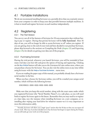 4.1. PORTABLE INSTALLATIONS                                                                               17


4.1      Portable Installations
We do not recommend installing Scrivener on a portable drive that you routinely remove
from your computer in order to keep your data portable between multiple machines. It
is best to install and register Scrivener on each machine independently.



4.2       Registering
4.2.1    The Trial Version
You can try out all of the features of Scrivener for 30 non-consecutive days without hav-
ing to pay or register. During that period, Scrivener will be fully functional. After 30
days of use, you will no longer be able to access Scrivener at all1 unless you register. If
you are getting close to the end of your trial and have decided to not purchase Scrivener,
please skip forward to the sections on Compiling the Draft (chapter 23) and Exporting
(chapter 24), for details on getting your data out of the program.


4.2.2 Purchasing Scrivener
During the trial period, whenever you launch Scrivener, you will be reminded of how
many trial days you have left and given the option of buying and registering. Clicking
on the Buy Online button will take you to the Literature & Latte online store, where you
can purchase a licence for Scrivener. You can also visit the online store at any time whilst
using Scrivener with the Help Purchase Scrivener... menu item.
   If you are reading the paper copy of this manual, you probably already have a Scrivener
serial number in the box.
  When you buy a licence for Scrivener online, you will be e-mailed your unique serial
number, which will have the following format:
        SCRIVEN001-XXXX-XXXX-XXXX-XXXX-XXXX


   Make sure that you keep this serial number, along with the exact name under which
you registered Scrivener (the “Serial Number Name”), in a safe place, as you will need
both to register Scrivener again in the future. Remember that you may need to re-register
at a later date, too—for instance when installing Scrivener on a new computer, or re-
installing after wiping your hard drive for whatever reason—so it is very important to
store this information safely.
    1
     Actually, Scrivener will allow you a single “grace” session after the 30 days so that you can export all
of your work. This way, if you have decided not to buy Scrivener but forgot to export during the 30 days,
you can still easily get your work out of the program.
 